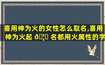 喜用神为火的女性怎么取名,喜用神为火起 🦉 名都用火属性的字好吗